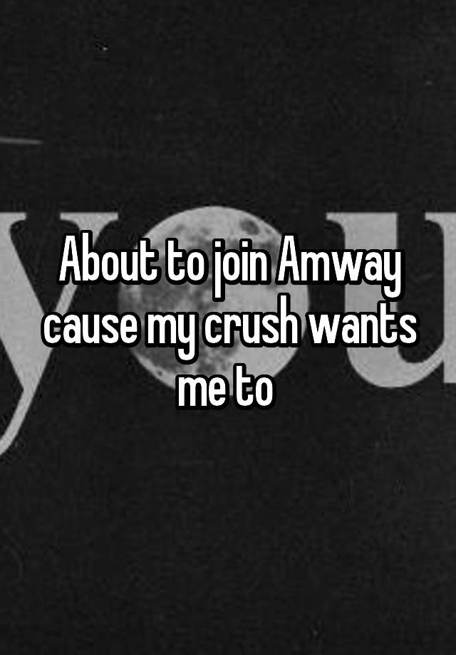 About to join Amway cause my crush wants me to 