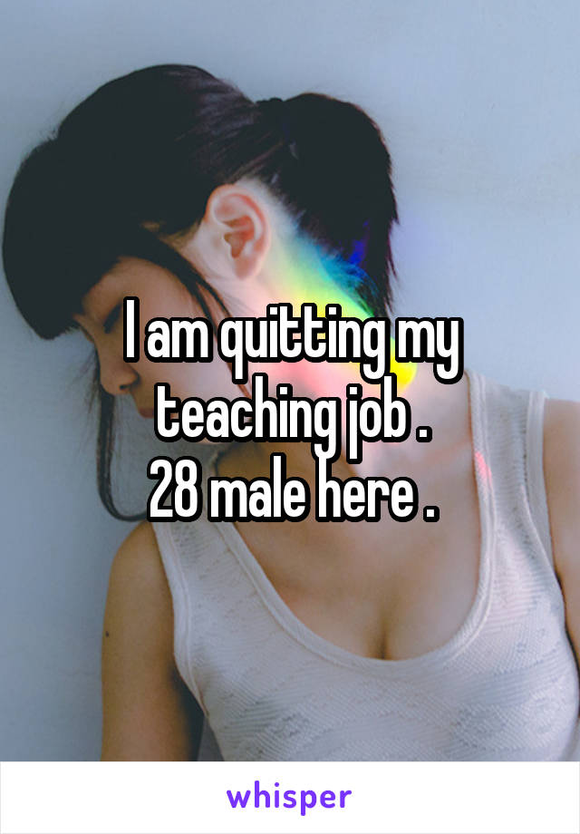 I am quitting my teaching job .
28 male here .