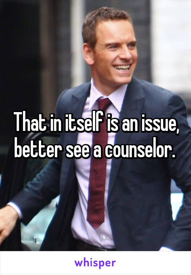 That in itself is an issue, better see a counselor. 