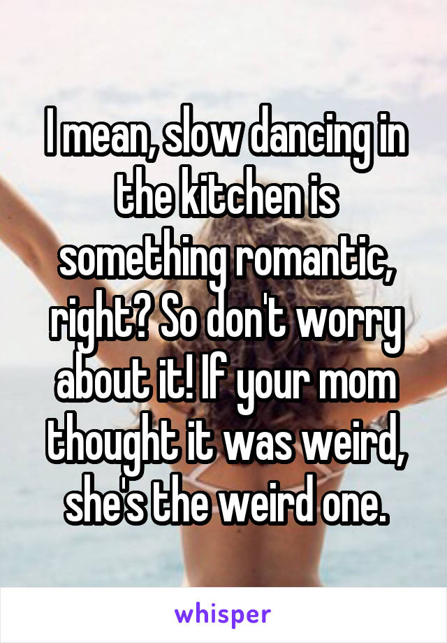 I mean, slow dancing in the kitchen is something romantic, right? So don't worry about it! If your mom thought it was weird, she's the weird one.