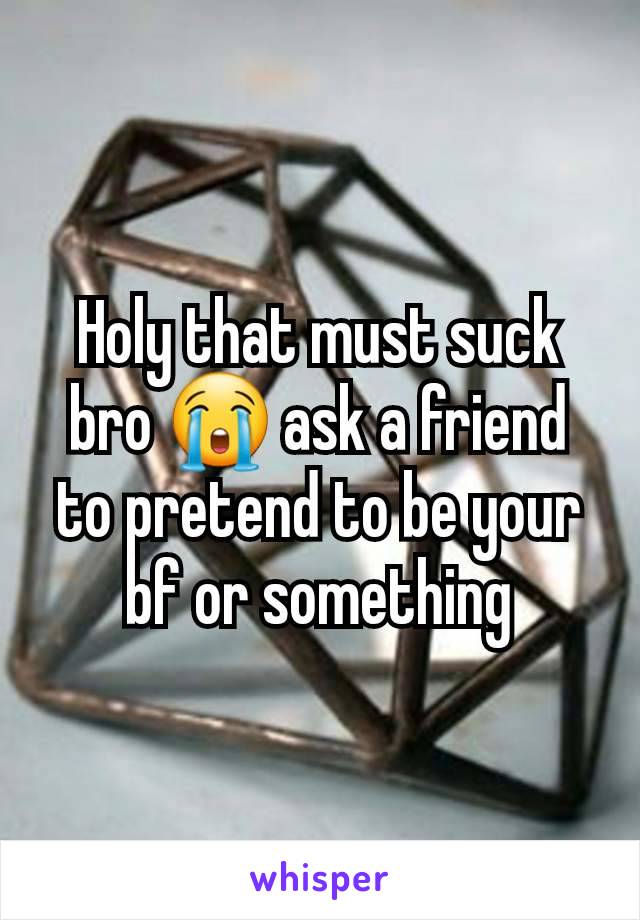 Holy that must suck bro 😭 ask a friend to pretend to be your bf or something