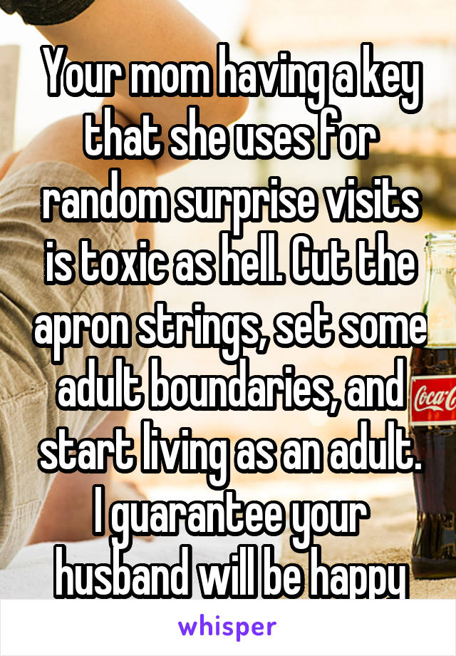 Your mom having a key that she uses for random surprise visits is toxic as hell. Cut the apron strings, set some adult boundaries, and start living as an adult. I guarantee your husband will be happy