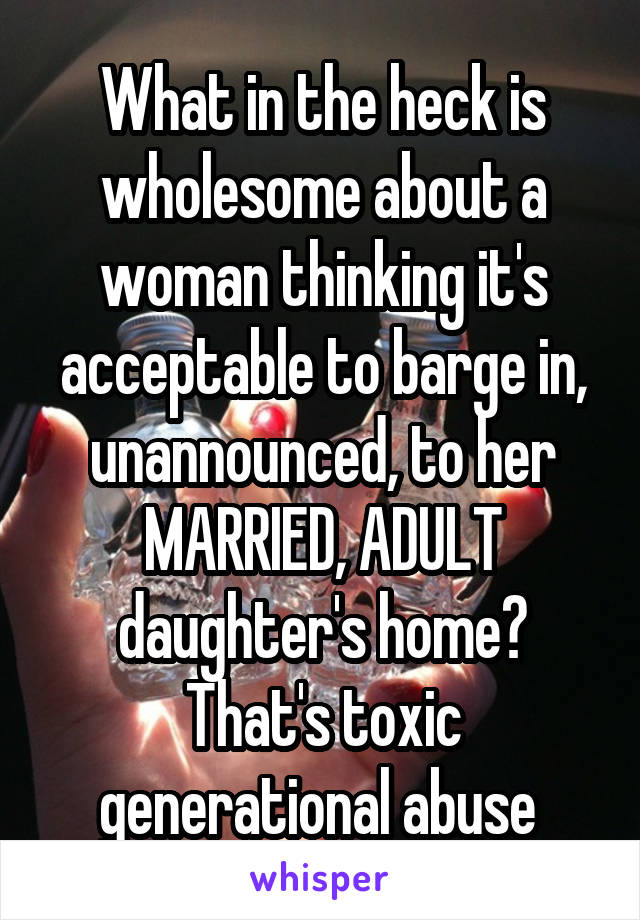 What in the heck is wholesome about a woman thinking it's acceptable to barge in, unannounced, to her MARRIED, ADULT daughter's home? That's toxic generational abuse 