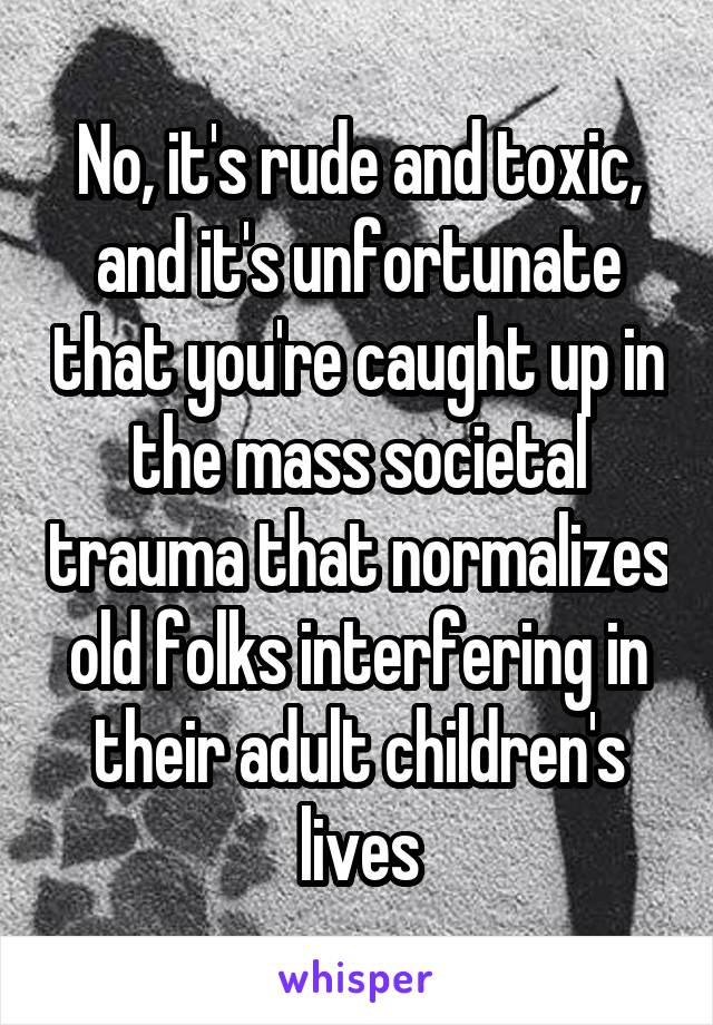 No, it's rude and toxic, and it's unfortunate that you're caught up in the mass societal trauma that normalizes old folks interfering in their adult children's lives