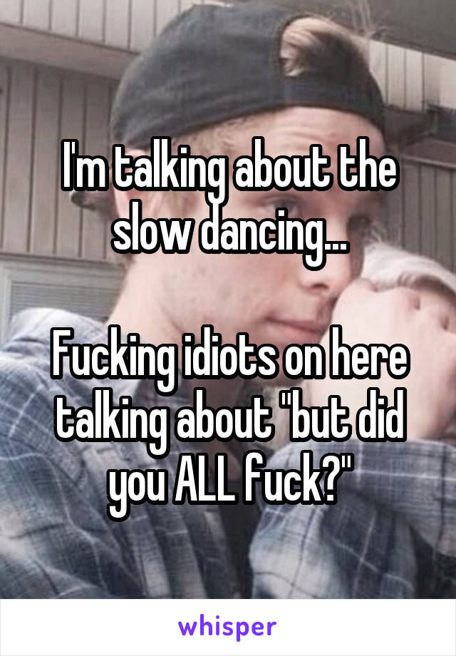 I'm talking about the slow dancing...

Fucking idiots on here talking about "but did you ALL fuck?"