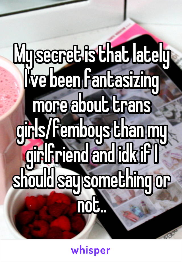 My secret is that lately I've been fantasizing more about trans girls/femboys than my girlfriend and idk if I should say something or not..