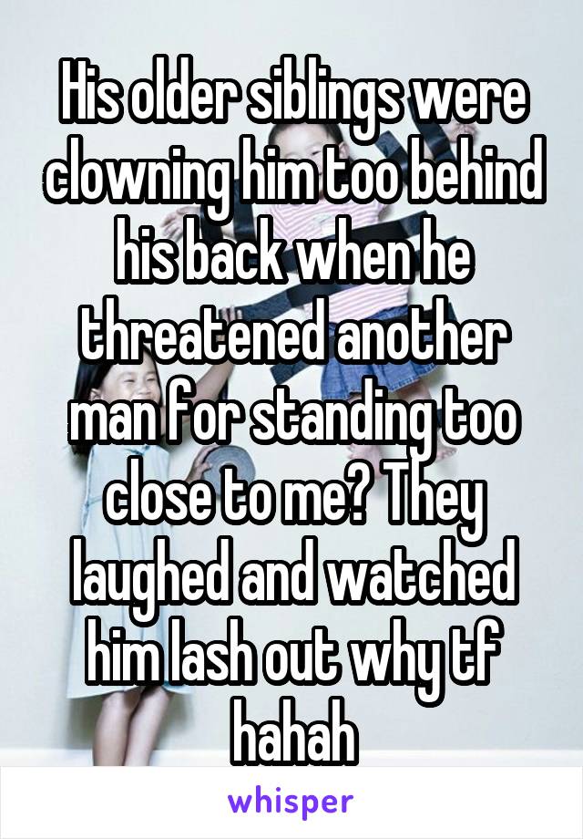 His older siblings were clowning him too behind his back when he threatened another man for standing too close to me? They laughed and watched him lash out why tf hahah