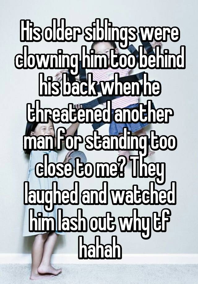 His older siblings were clowning him too behind his back when he threatened another man for standing too close to me? They laughed and watched him lash out why tf hahah