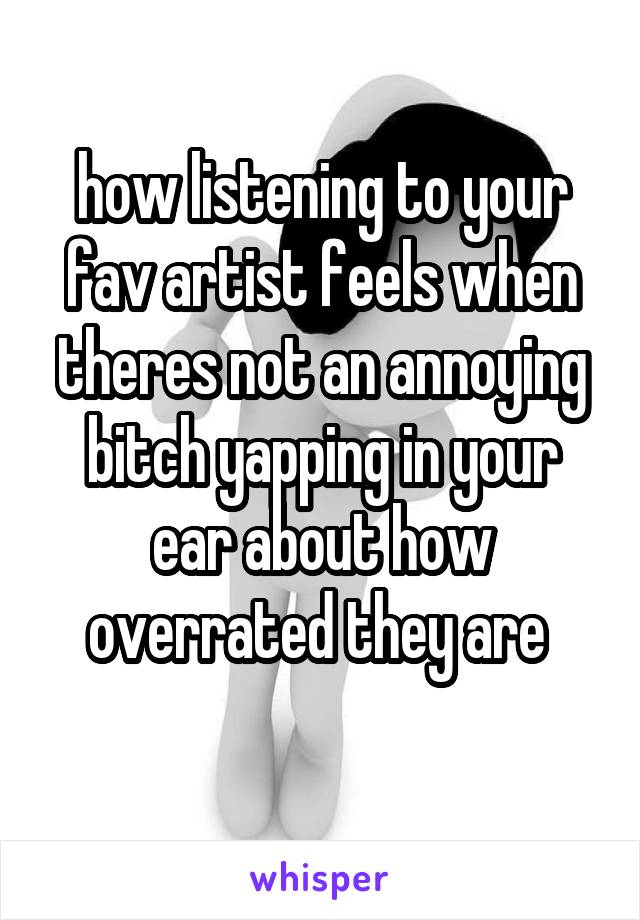 how listening to your fav artist feels when theres not an annoying bitch yapping in your ear about how overrated they are 
