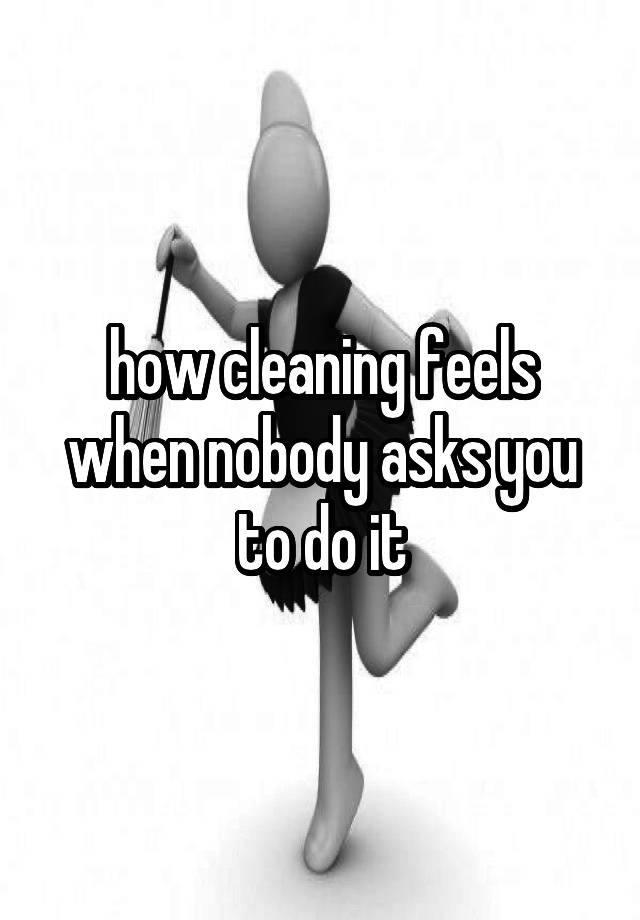 how cleaning feels when nobody asks you to do it