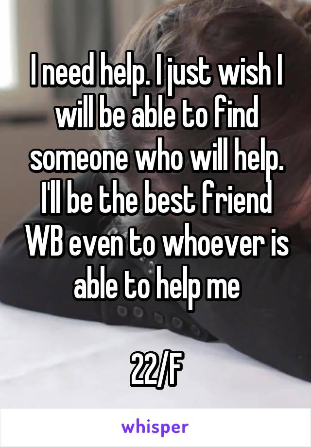 I need help. I just wish I will be able to find someone who will help. I'll be the best friend WB even to whoever is able to help me

22/F