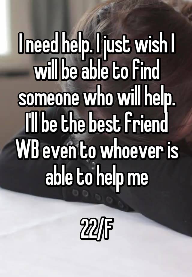 I need help. I just wish I will be able to find someone who will help. I'll be the best friend WB even to whoever is able to help me

22/F