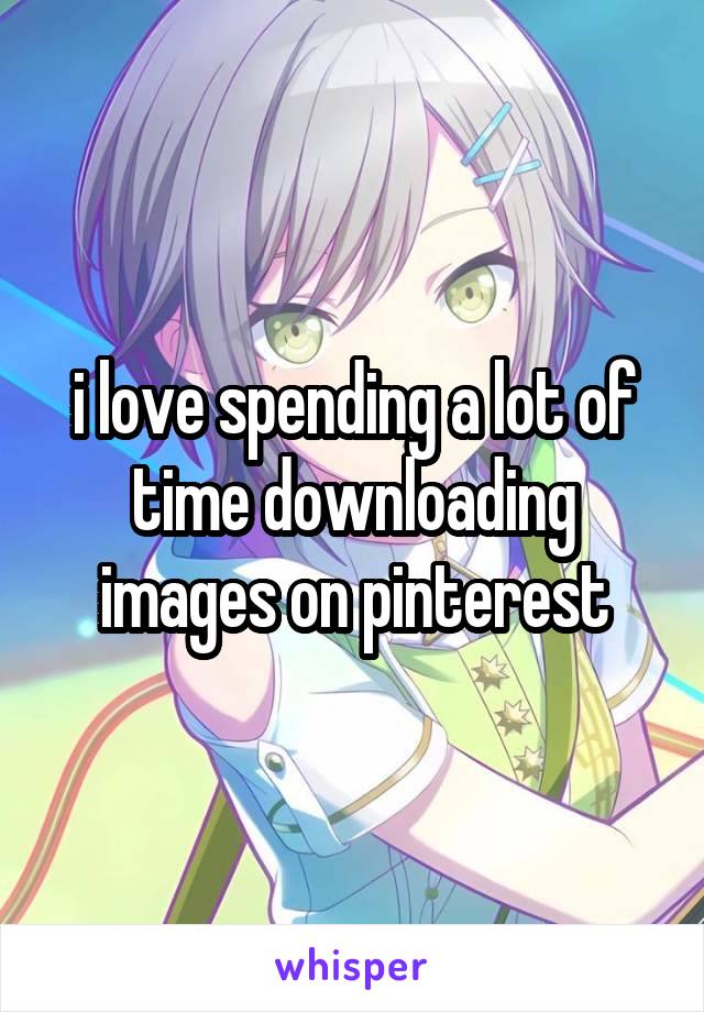 i love spending a lot of time downloading images on pinterest