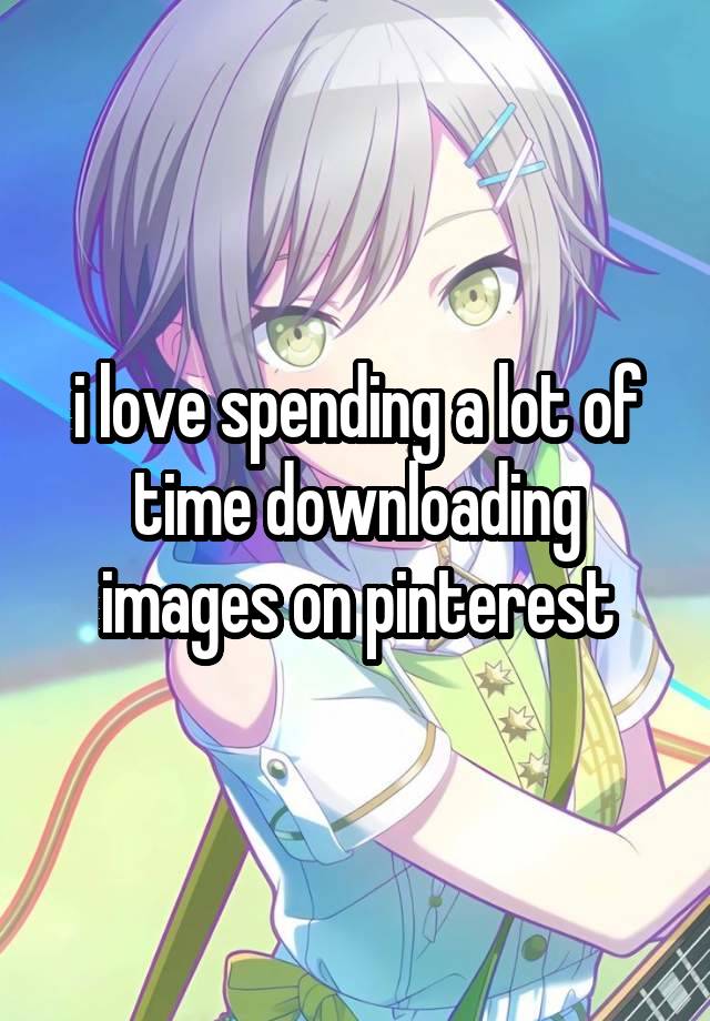 i love spending a lot of time downloading images on pinterest