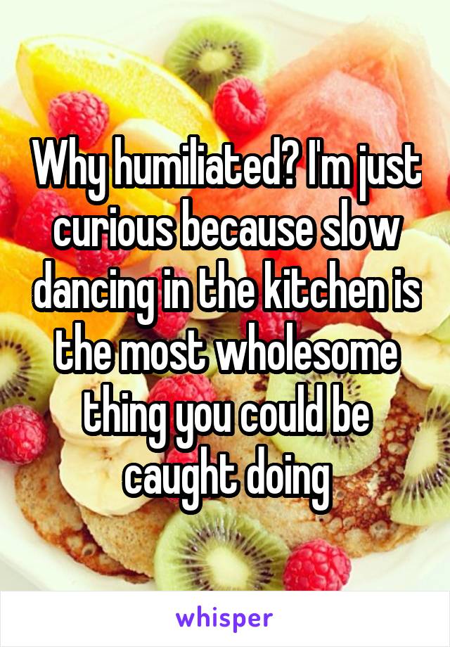 Why humiliated? I'm just curious because slow dancing in the kitchen is the most wholesome thing you could be caught doing