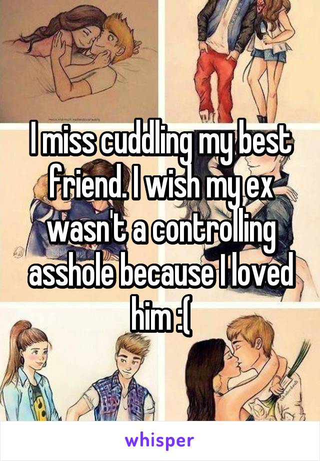 I miss cuddling my best friend. I wish my ex wasn't a controlling asshole because I loved him :(