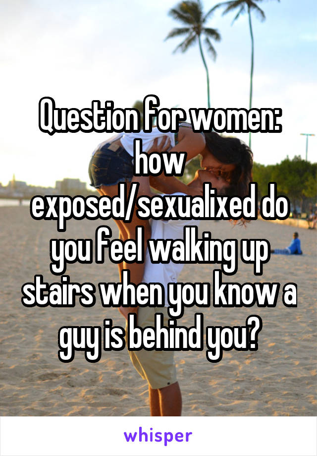 Question for women: how exposed/sexualixed do you feel walking up stairs when you know a guy is behind you?