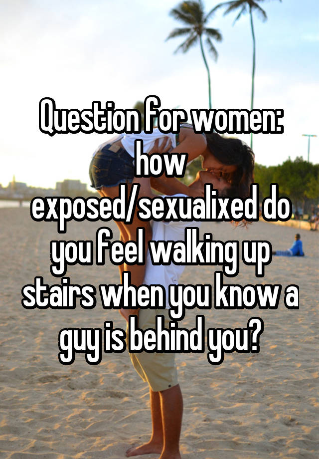 Question for women: how exposed/sexualixed do you feel walking up stairs when you know a guy is behind you?