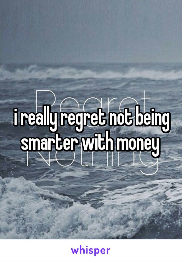 i really regret not being smarter with money 