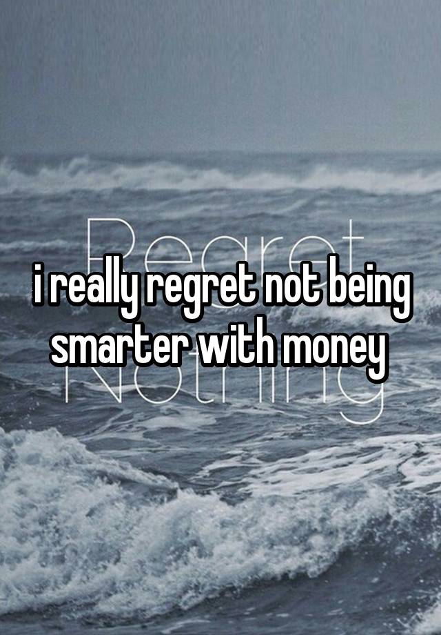 i really regret not being smarter with money 