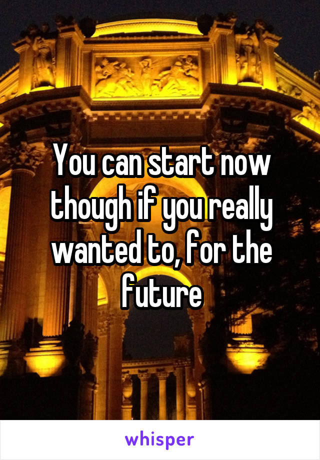 You can start now though if you really wanted to, for the future