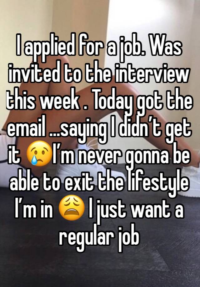 I applied for a job. Was invited to the interview this week . Today got the email …saying I didn’t get it 😢I’m never gonna be able to exit the lifestyle I’m in 😩 I just want a regular job 