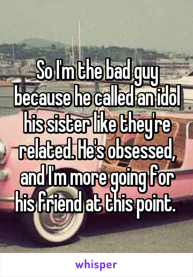 So I'm the bad guy because he called an idol his sister like they're related. He's obsessed, and I'm more going for his friend at this point. 
