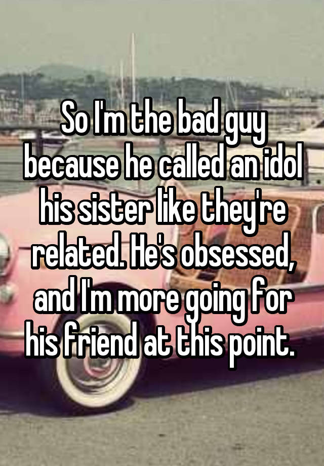 So I'm the bad guy because he called an idol his sister like they're related. He's obsessed, and I'm more going for his friend at this point. 