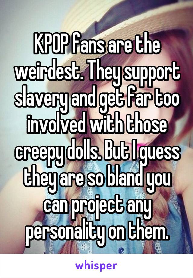 KPOP fans are the weirdest. They support slavery and get far too involved with those creepy dolls. But I guess they are so bland you can project any personality on them.