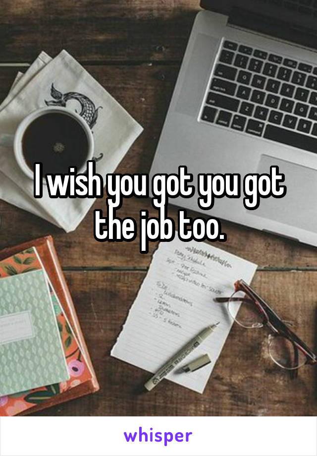 I wish you got you got the job too.
