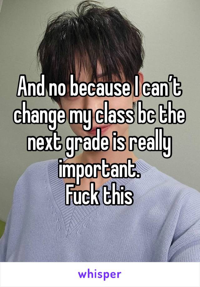 And no because I can’t change my class bc the next grade is really important. 
Fuck this