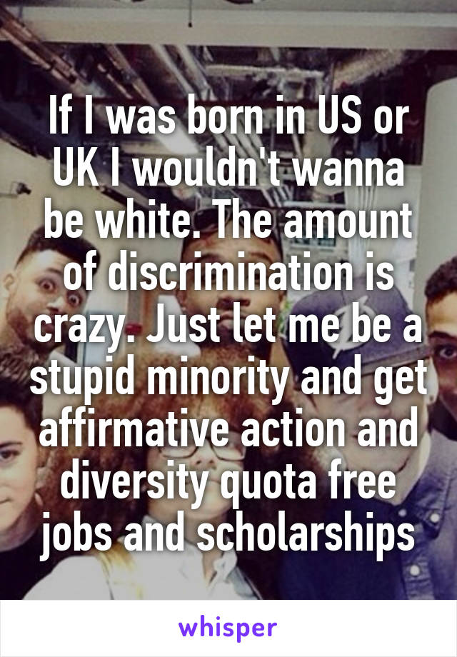 If I was born in US or UK I wouldn't wanna be white. The amount of discrimination is crazy. Just let me be a stupid minority and get affirmative action and diversity quota free jobs and scholarships