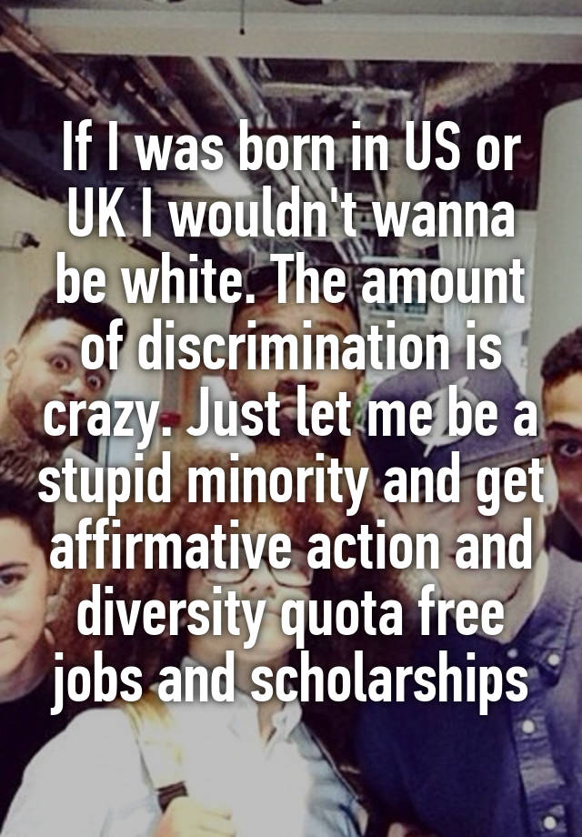 If I was born in US or UK I wouldn't wanna be white. The amount of discrimination is crazy. Just let me be a stupid minority and get affirmative action and diversity quota free jobs and scholarships