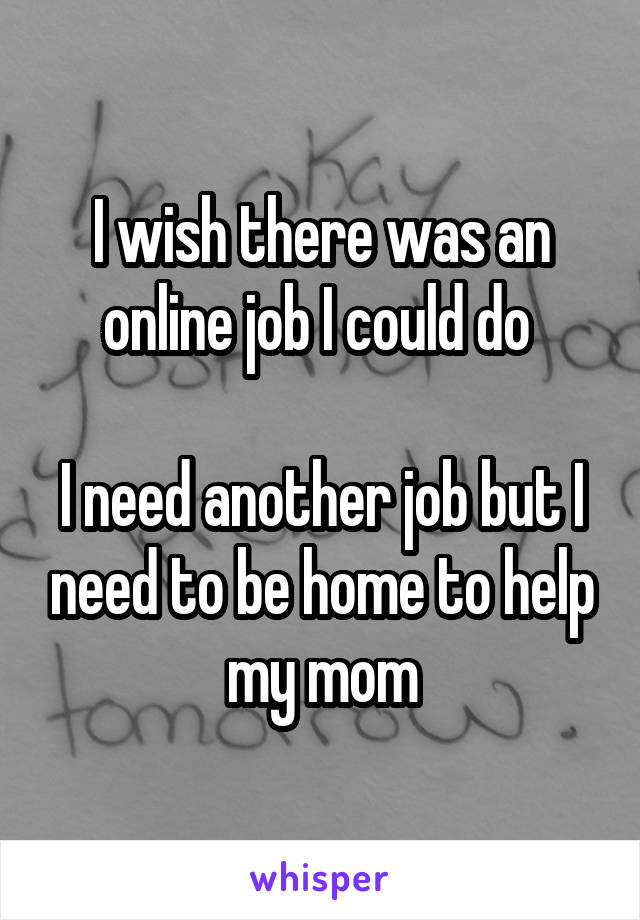 I wish there was an online job I could do 

I need another job but I need to be home to help my mom