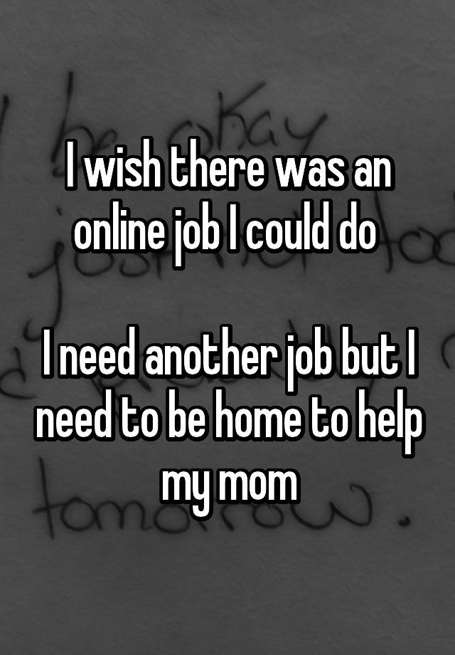 I wish there was an online job I could do 

I need another job but I need to be home to help my mom