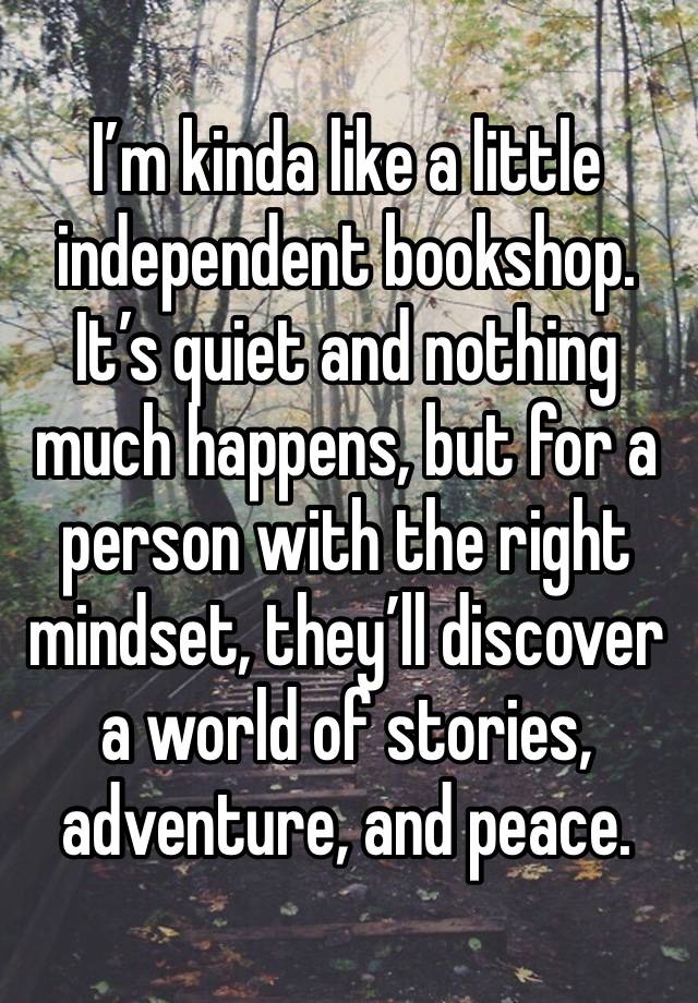 I’m kinda like a little independent bookshop. It’s quiet and nothing much happens, but for a person with the right mindset, they’ll discover a world of stories, adventure, and peace. 