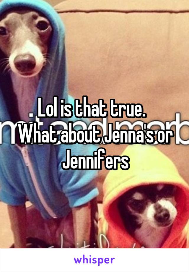 Lol is that true.  
What about Jenna's or Jennifers