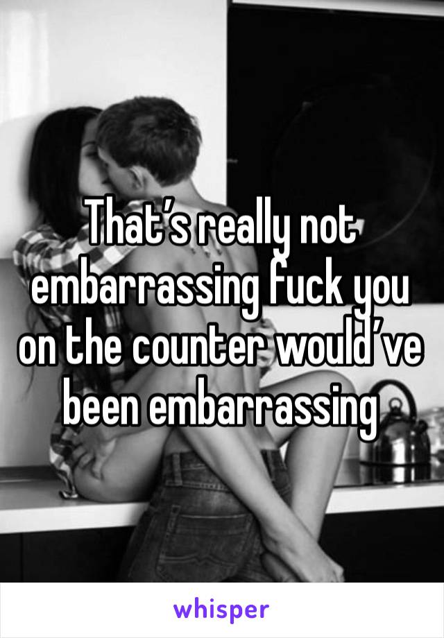 That’s really not embarrassing fuck you on the counter would’ve been embarrassing