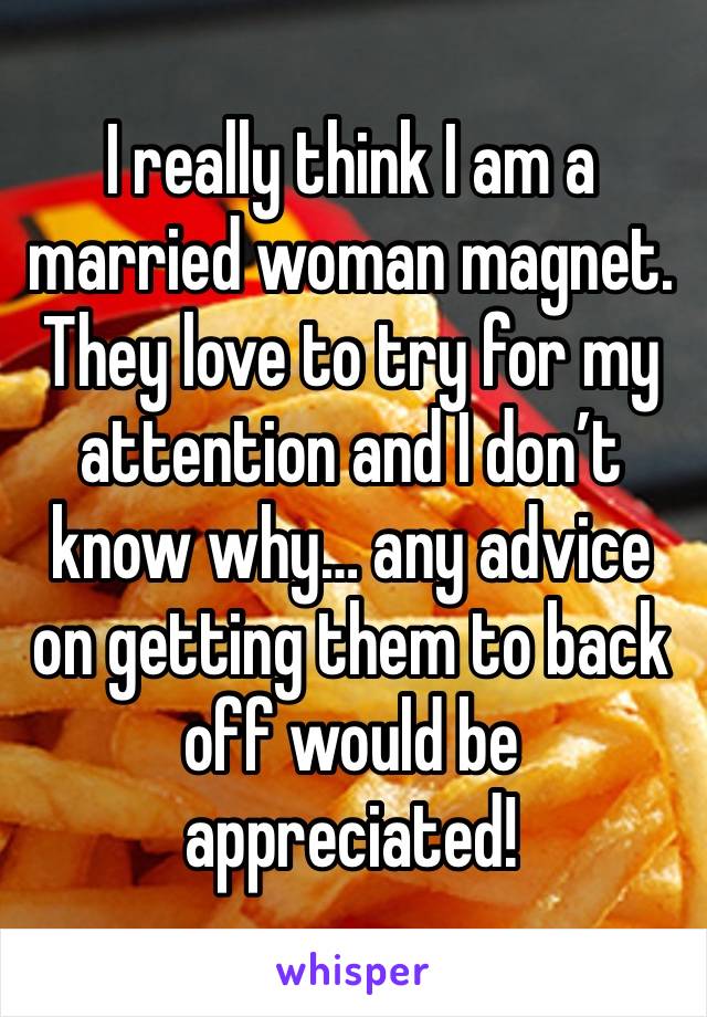 I really think I am a married woman magnet. They love to try for my attention and I don’t know why… any advice on getting them to back off would be appreciated!