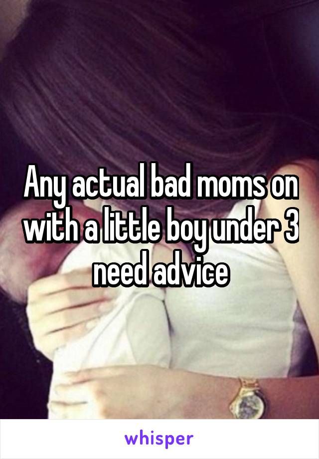 Any actual bad moms on with a little boy under 3 need advice