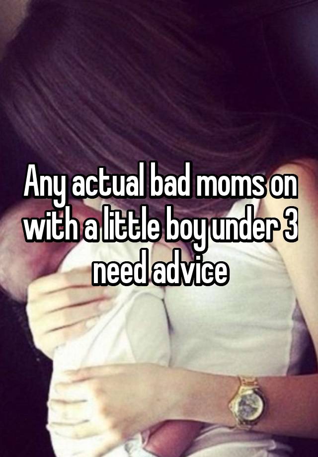 Any actual bad moms on with a little boy under 3 need advice