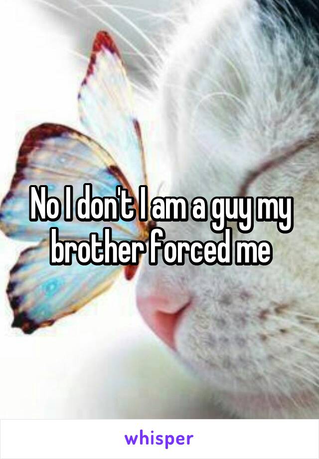 No I don't I am a guy my brother forced me