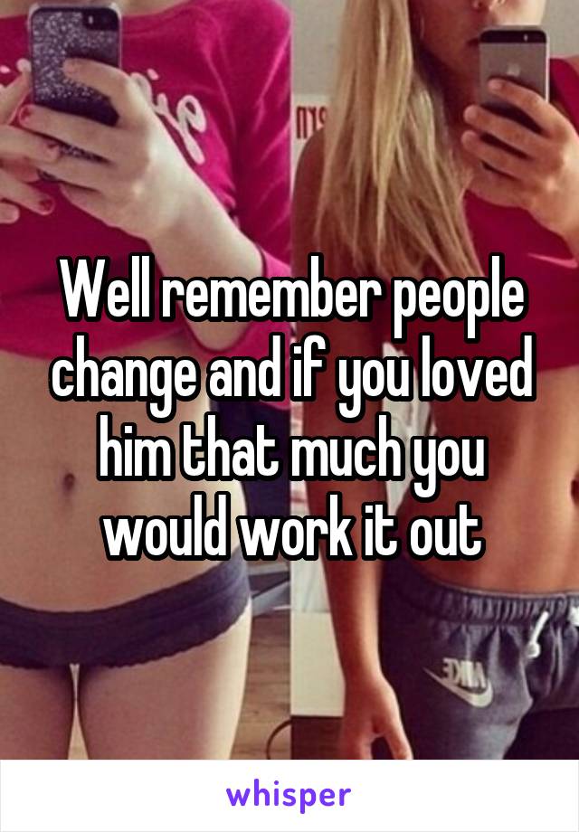 Well remember people change and if you loved him that much you would work it out