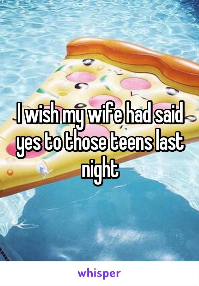 I wish my wife had said yes to those teens last night