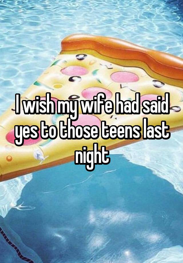 I wish my wife had said yes to those teens last night