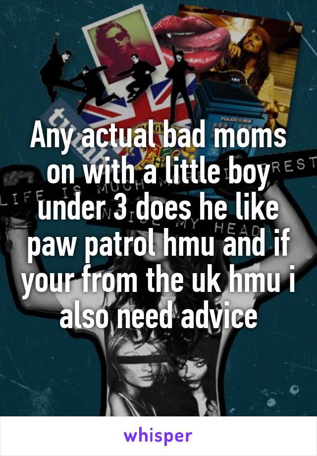 Any actual bad moms on with a little boy under 3 does he like paw patrol hmu and if your from the uk hmu i also need advice