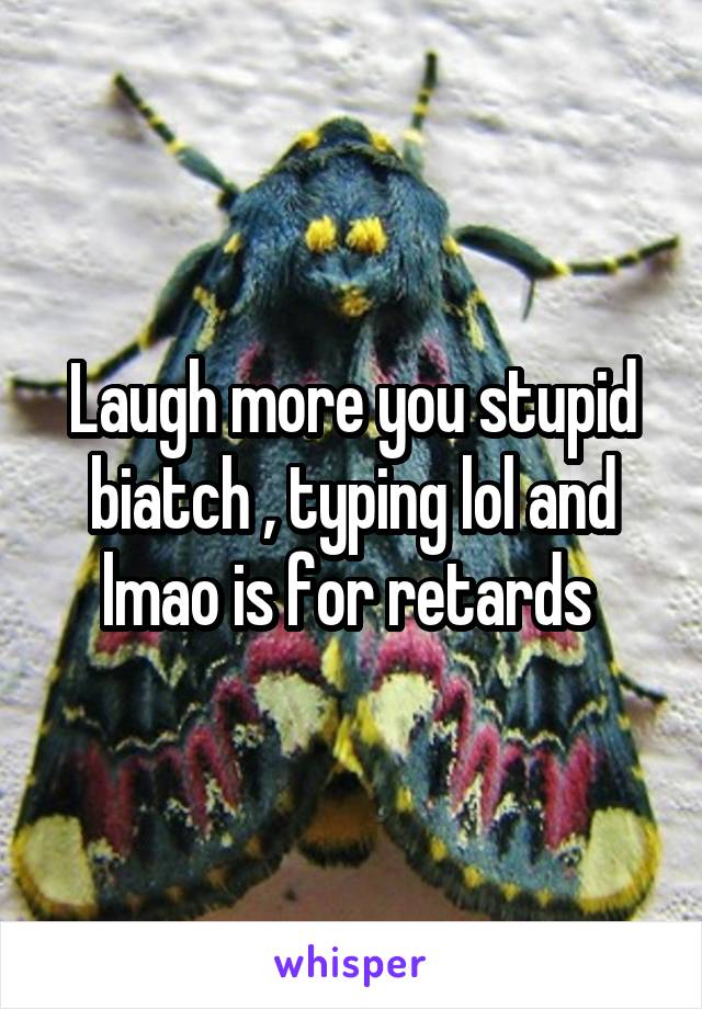 Laugh more you stupid biatch , typing lol and lmao is for retards 