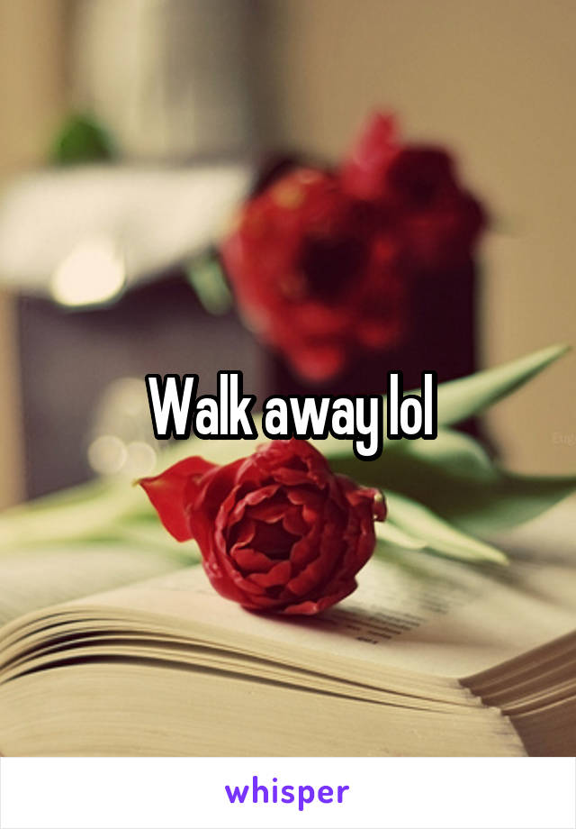 Walk away lol