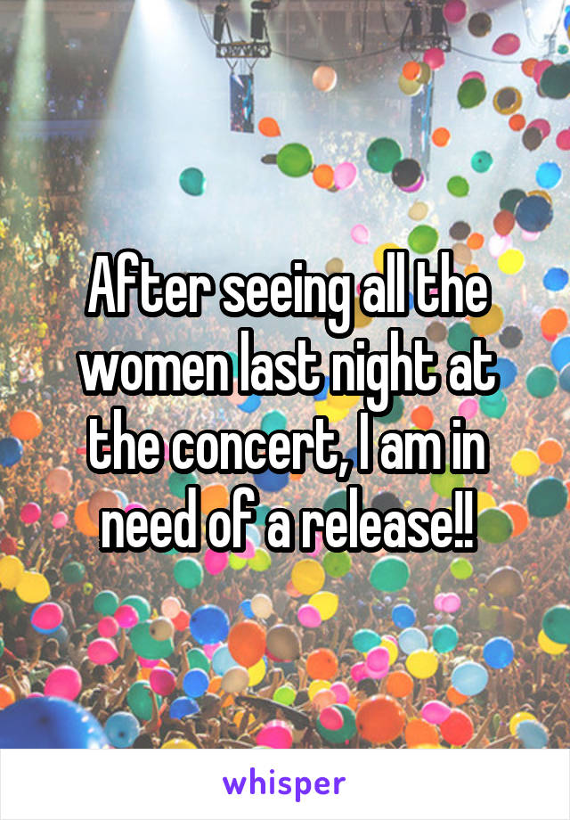 After seeing all the women last night at the concert, I am in need of a release!!