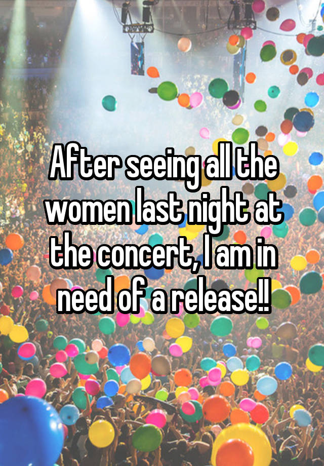 After seeing all the women last night at the concert, I am in need of a release!!